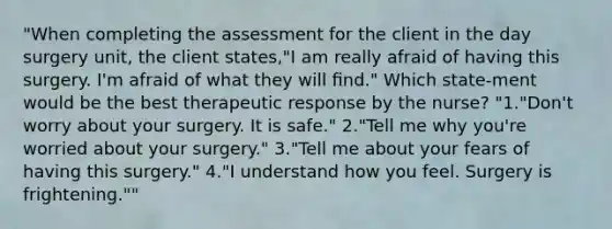 "When completing the assessment for the client in the day surgery unit, the client states,"I am really afraid of having this surgery. I'm afraid of what they will ﬁnd." Which state-ment would be the best therapeutic response by the nurse? "1."Don't worry about your surgery. It is safe." 2."Tell me why you're worried about your surgery." 3."Tell me about your fears of having this surgery." 4."I understand how you feel. Surgery is frightening.""