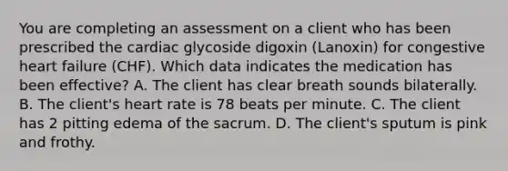 You are completing an assessment on a client who has been prescribed the cardiac glycoside digoxin (Lanoxin) for congestive heart failure (CHF). Which data indicates the medication has been effective? A. The client has clear breath sounds bilaterally. B. The client's heart rate is 78 beats per minute. C. The client has 2 pitting edema of the sacrum. D. The client's sputum is pink and frothy.