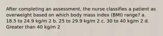 After completing an assessment, the nurse classifies a patient as overweight based on which body mass index (BMI) range? a. 18.5 to 24.9 kg/m 2 b. 25 to 29.9 kg/m 2 c. 30 to 40 kg/m 2 d. Greater than 40 kg/m 2