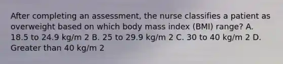 After completing an assessment, the nurse classifies a patient as overweight based on which body mass index (BMI) range? A. 18.5 to 24.9 kg/m 2 B. 25 to 29.9 kg/m 2 C. 30 to 40 kg/m 2 D. Greater than 40 kg/m 2