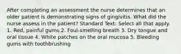 After completing an assessment the nurse determines that an older patient is demonstrating signs of gingivitis. What did the nurse assess in the patient? Standard Text: Select all that apply. 1. Red, painful gums 2. Foul-smelling breath 3. Dry tongue and oral tissue 4. White patches on the oral mucosa 5. Bleeding gums with toothbrushing