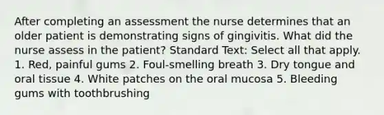 After completing an assessment the nurse determines that an older patient is demonstrating signs of gingivitis. What did the nurse assess in the patient? Standard Text: Select all that apply. 1. Red, painful gums 2. Foul-smelling breath 3. Dry tongue and oral tissue 4. White patches on the oral mucosa 5. Bleeding gums with toothbrushing