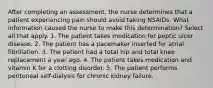 After completing an assessment, the nurse determines that a patient experiencing pain should avoid taking NSAIDs. What information caused the nurse to make this determination? Select all that apply. 1. The patient takes medication for peptic ulcer disease. 2. The patient has a pacemaker inserted for atrial fibrillation. 3. The patient had a total hip and total knee replacement a year ago. 4. The patient takes medication and vitamin K for a clotting disorder. 5. The patient performs peritoneal self-dialysis for chronic kidney failure.