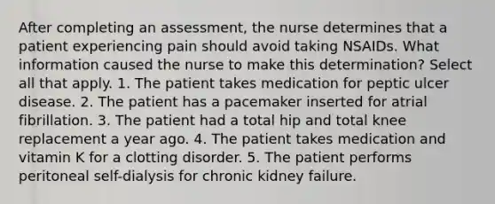 After completing an assessment, the nurse determines that a patient experiencing pain should avoid taking NSAIDs. What information caused the nurse to make this determination? Select all that apply. 1. The patient takes medication for peptic ulcer disease. 2. The patient has a pacemaker inserted for atrial fibrillation. 3. The patient had a total hip and total knee replacement a year ago. 4. The patient takes medication and vitamin K for a clotting disorder. 5. The patient performs peritoneal self-dialysis for chronic kidney failure.