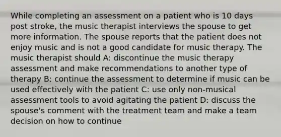 While completing an assessment on a patient who is 10 days post stroke, the music therapist interviews the spouse to get more information. The spouse reports that the patient does not enjoy music and is not a good candidate for music therapy. The music therapist should A: discontinue the music therapy assessment and make recommendations to another type of therapy B: continue the assessment to determine if music can be used effectively with the patient C: use only non-musical assessment tools to avoid agitating the patient D: discuss the spouse's comment with the treatment team and make a team decision on how to continue