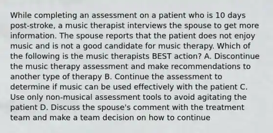 While completing an assessment on a patient who is 10 days post-stroke, a music therapist interviews the spouse to get more information. The spouse reports that the patient does not enjoy music and is not a good candidate for music therapy. Which of the following is the music therapists BEST action? A. Discontinue the music therapy assessment and make recommendations to another type of therapy B. Continue the assessment to determine if music can be used effectively with the patient C. Use only non-musical assessment tools to avoid agitating the patient D. Discuss the spouse's comment with the treatment team and make a team decision on how to continue