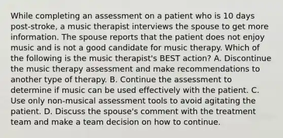 While completing an assessment on a patient who is 10 days post-stroke, a music therapist interviews the spouse to get more information. The spouse reports that the patient does not enjoy music and is not a good candidate for music therapy. Which of the following is the music therapist's BEST action? A. Discontinue the music therapy assessment and make recommendations to another type of therapy. B. Continue the assessment to determine if music can be used effectively with the patient. C. Use only non-musical assessment tools to avoid agitating the patient. D. Discuss the spouse's comment with the treatment team and make a team decision on how to continue.