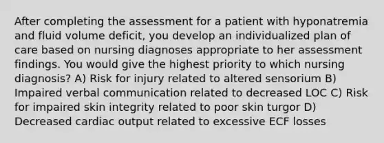 After completing the assessment for a patient with hyponatremia and fluid volume deficit, you develop an individualized plan of care based on nursing diagnoses appropriate to her assessment findings. You would give the highest priority to which nursing diagnosis? A) Risk for injury related to altered sensorium B) Impaired verbal communication related to decreased LOC C) Risk for impaired skin integrity related to poor skin turgor D) Decreased cardiac output related to excessive ECF losses