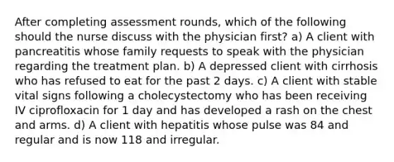 After completing assessment rounds, which of the following should the nurse discuss with the physician first? a) A client with pancreatitis whose family requests to speak with the physician regarding the treatment plan. b) A depressed client with cirrhosis who has refused to eat for the past 2 days. c) A client with stable vital signs following a cholecystectomy who has been receiving IV ciprofloxacin for 1 day and has developed a rash on the chest and arms. d) A client with hepatitis whose pulse was 84 and regular and is now 118 and irregular.