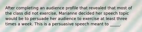 After completing an audience profile that revealed that most of the class did not exercise, Marianne decided her speech topic would be to persuade her audience to exercise at least three times a week. This is a persuasive speech meant to _____.