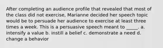 After completing an audience profile that revealed that most of the class did not exercise, Marianne decided her speech topic would be to persuade her audience to exercise at least three times a week. This is a persuasive speech meant to _____. a. intensify a value b. instill a belief c. demonstrate a need d. change a behavior