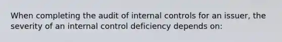 When completing the audit of internal controls for an issuer, the severity of an internal control deficiency depends on: