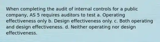 When completing the audit of internal controls for a public company, AS 5 requires auditors to test a. Operating effectiveness only b. Design effectiveness only. c. Both operating and design effectiveness. d. Neither operating nor design effectiveness.