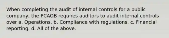 When completing the audit of internal controls for a public company, the PCAOB requires auditors to audit internal controls over a. Operations. b. Compliance with regulations. c. Financial reporting. d. All of the above.