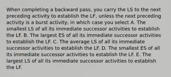 When completing a backward pass, you carry the LS to the next preceding activity to establish the LF, unless the next preceding activity is a burst activity, in which case you select A. The smallest LS of all its immediate successor activities to establish the LF. B. The largest ES of all its immediate successor activities to establish the LF. C. The average LS of all its immediate successor activities to establish the LF. D. The smallest ES of all its immediate successor activities to establish the LF. E. The largest LS of all its immediate successor activities to establish the LF.