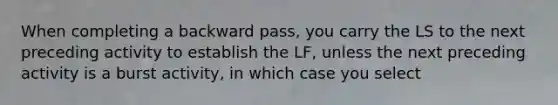 When completing a backward pass, you carry the LS to the next preceding activity to establish the LF, unless the next preceding activity is a burst activity, in which case you select