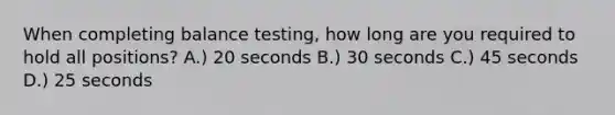 When completing balance testing, how long are you required to hold all positions? A.) 20 seconds B.) 30 seconds C.) 45 seconds D.) 25 seconds