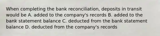 When completing the bank reconciliation, deposits in transit would be A. added to the company's records B. added to the bank statement balance C. deducted from the bank statement balance D. deducted from the company's records