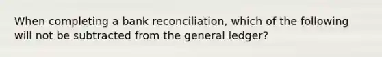 When completing a bank reconciliation, which of the following will not be subtracted from the general ledger?