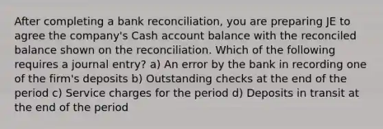 After completing a <a href='https://www.questionai.com/knowledge/kZ6GRlcQH1-bank-reconciliation' class='anchor-knowledge'>bank reconciliation</a>, you are preparing JE to agree the company's Cash account balance with the reconciled balance shown on the reconciliation. Which of the following requires a journal entry? a) An error by the bank in recording one of the firm's deposits b) Outstanding checks at the end of the period c) Service charges for the period d) Deposits in transit at the end of the period