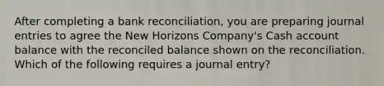 After completing a bank reconciliation, you are preparing journal entries to agree the New Horizons Company's Cash account balance with the reconciled balance shown on the reconciliation. Which of the following requires a journal entry?