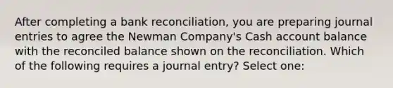 After completing a <a href='https://www.questionai.com/knowledge/kZ6GRlcQH1-bank-reconciliation' class='anchor-knowledge'>bank reconciliation</a>, you are preparing <a href='https://www.questionai.com/knowledge/k7UlY65VeM-journal-entries' class='anchor-knowledge'>journal entries</a> to agree the Newman Company's Cash account balance with the reconciled balance shown on the reconciliation. Which of the following requires a journal entry? Select one: