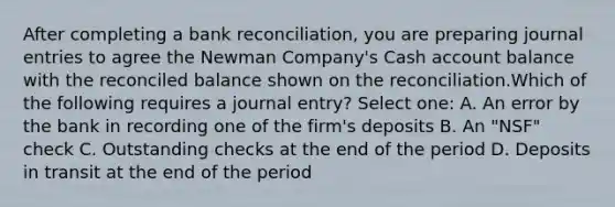 After completing a bank reconciliation, you are preparing journal entries to agree the Newman Company's Cash account balance with the reconciled balance shown on the reconciliation.Which of the following requires a journal entry? Select one: A. An error by the bank in recording one of the firm's deposits B. An "NSF" check C. Outstanding checks at the end of the period D. Deposits in transit at the end of the period