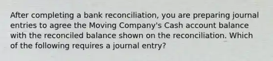 After completing a bank reconciliation, you are preparing journal entries to agree the Moving Company's Cash account balance with the reconciled balance shown on the reconciliation. Which of the following requires a journal entry?