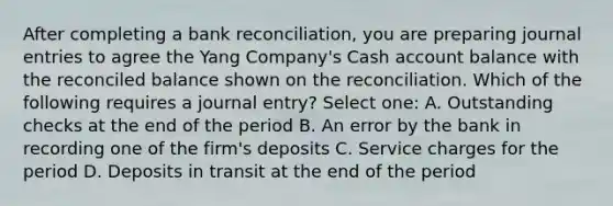 After completing a bank reconciliation, you are preparing journal entries to agree the Yang Company's Cash account balance with the reconciled balance shown on the reconciliation. Which of the following requires a journal entry? Select one: A. Outstanding checks at the end of the period B. An error by the bank in recording one of the firm's deposits C. Service charges for the period D. Deposits in transit at the end of the period