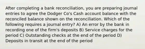 After completing a bank reconciliation, you are preparing journal entries to agree the Dodger Co's Cash account balance with the reconciled balance shown on the reconciliation. Which of the following requires a journal entry? A) An error by the bank in recording one of the firm's deposits B) Service charges for the period C) Outstanding checks at the end of the period D) Deposits in transit at the end of the period