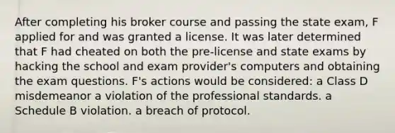 After completing his broker course and passing the state exam, F applied for and was granted a license. It was later determined that F had cheated on both the pre-license and state exams by hacking the school and exam provider's computers and obtaining the exam questions. F's actions would be considered: a Class D misdemeanor a violation of the professional standards. a Schedule B violation. a breach of protocol.