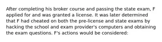 After completing his broker course and passing the state exam, F applied for and was granted a license. It was later determined that F had cheated on both the pre-license and state exams by hacking the school and exam provider's computers and obtaining the exam questions. F's actions would be considered: