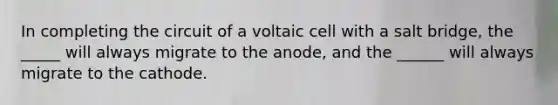 In completing the circuit of a voltaic cell with a salt bridge, the _____ will always migrate to the anode, and the ______ will always migrate to the cathode.