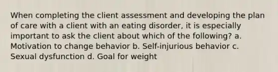 When completing the client assessment and developing the plan of care with a client with an eating disorder, it is especially important to ask the client about which of the following? a. Motivation to change behavior b. Self-injurious behavior c. Sexual dysfunction d. Goal for weight