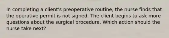 In completing a client's preoperative routine, the nurse finds that the operative permit is not signed. The client begins to ask more questions about the surgical procedure. Which action should the nurse take next?