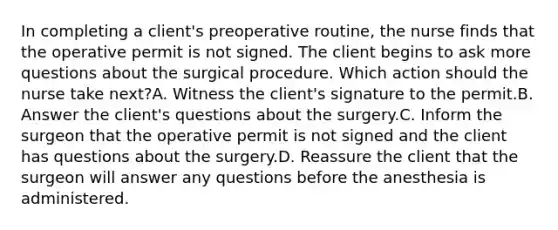 In completing a client's preoperative routine, the nurse finds that the operative permit is not signed. The client begins to ask more questions about the surgical procedure. Which action should the nurse take next?A. Witness the client's signature to the permit.B. Answer the client's questions about the surgery.C. Inform the surgeon that the operative permit is not signed and the client has questions about the surgery.D. Reassure the client that the surgeon will answer any questions before the anesthesia is administered.