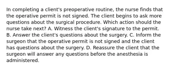 In completing a client's preoperative routine, the nurse finds that the operative permit is not signed. The client begins to ask more questions about the surgical procedure. Which action should the nurse take next? A. Witness the client's signature to the permit. B. Answer the client's questions about the surgery. C. Inform the surgeon that the operative permit is not signed and the client has questions about the surgery. D. Reassure the client that the surgeon will answer any questions before the anesthesia is administered.