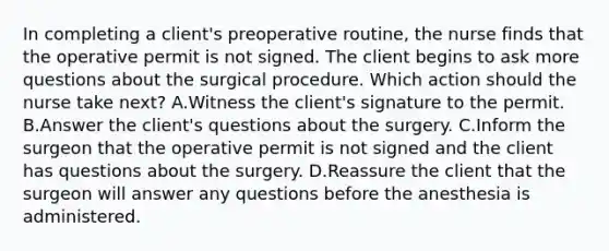 In completing a client's preoperative routine, the nurse finds that the operative permit is not signed. The client begins to ask more questions about the surgical procedure. Which action should the nurse take next? A.Witness the client's signature to the permit. B.Answer the client's questions about the surgery. C.Inform the surgeon that the operative permit is not signed and the client has questions about the surgery. D.Reassure the client that the surgeon will answer any questions before the anesthesia is administered.