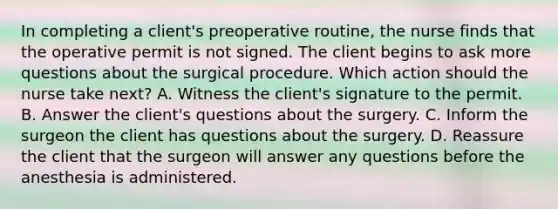 In completing a client's preoperative routine, the nurse finds that the operative permit is not signed. The client begins to ask more questions about the surgical procedure. Which action should the nurse take next? A. Witness the client's signature to the permit. B. Answer the client's questions about the surgery. C. Inform the surgeon the client has questions about the surgery. D. Reassure the client that the surgeon will answer any questions before the anesthesia is administered.