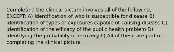 Completing the clinical picture involves all of the following, EXCEPT: A) identification of who is susceptible for disease B) identification of types of exposures capable of causing disease C) identification of the efficacy of the public health problem D) identifying the probability of recovery E) All of these are part of completing the clinical picture