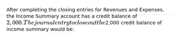 After completing the closing entries for Revenues and Expenses, the Income Summary account has a credit balance of 2,000. The journal entry to close out the2,000 credit balance of income summary would be: