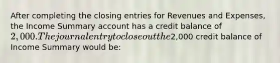 After completing the closing entries for Revenues and Expenses, the Income Summary account has a credit balance of 2,000. The journal entry to close out the2,000 credit balance of Income Summary would be: