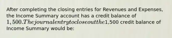 After completing the closing entries for Revenues and Expenses, the Income Summary account has a credit balance of 1,500. The journal entry to close out the1,500 credit balance of Income Summary would be: