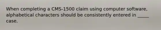 When completing a CMS-1500 claim using computer software, alphabetical characters should be consistently entered in _____ case.