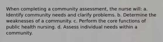 When completing a community assessment, the nurse will: a. Identify community needs and clarify problems. b. Determine the weaknesses of a community. c. Perform the core functions of public health nursing. d. Assess individual needs within a community.