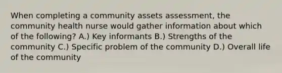 When completing a community assets assessment, the community health nurse would gather information about which of the following? A.) Key informants B.) Strengths of the community C.) Specific problem of the community D.) Overall life of the community