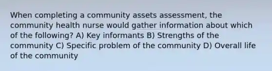 When completing a community assets assessment, the community health nurse would gather information about which of the following? A) Key informants B) Strengths of the community C) Specific problem of the community D) Overall life of the community