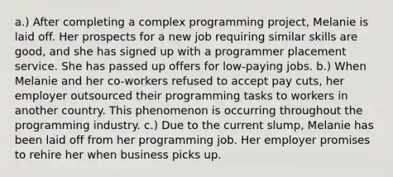 a.) After completing a complex programming project, Melanie is laid off. Her prospects for a new job requiring similar skills are good, and she has signed up with a programmer placement service. She has passed up offers for low-paying jobs. b.) When Melanie and her co-workers refused to accept pay cuts, her employer outsourced their programming tasks to workers in another country. This phenomenon is occurring throughout the programming industry. c.) Due to the current slump, Melanie has been laid off from her programming job. Her employer promises to rehire her when business picks up.