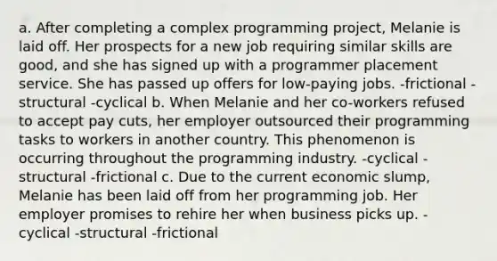 a. After completing a complex programming project, Melanie is laid off. Her prospects for a new job requiring similar skills are good, and she has signed up with a programmer placement service. She has passed up offers for low-paying jobs. -frictional -structural -cyclical b. When Melanie and her co-workers refused to accept pay cuts, her employer outsourced their programming tasks to workers in another country. This phenomenon is occurring throughout the programming industry. -cyclical -structural -frictional c. Due to the current economic slump, Melanie has been laid off from her programming job. Her employer promises to rehire her when business picks up. -cyclical -structural -frictional