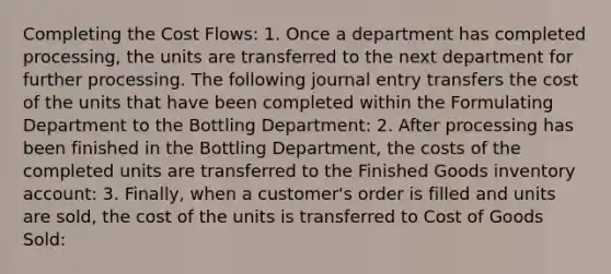 Completing the Cost Flows: 1. Once a department has completed processing, the units are transferred to the next department for further processing. The following journal entry transfers the cost of the units that have been completed within the Formulating Department to the Bottling Department: 2. After processing has been finished in the Bottling Department, the costs of the completed units are transferred to the Finished Goods inventory account: 3. Finally, when a customer's order is filled and units are sold, the cost of the units is transferred to Cost of Goods Sold: